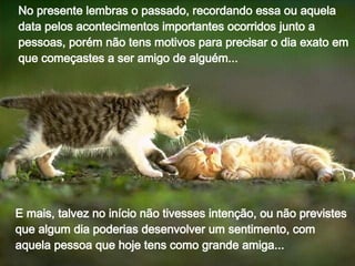 No presente lembras o passado, recordando essa ou aquela data pelos acontecimentos importantes ocorridos junto a pessoas, porém não tens motivos para precisar o dia exato em que começastes a ser amigo de alguém... E mais, talvez no início não tivesses intenção, ou não previstes que algum dia poderias desenvolver um sentimento, com aquela pessoa que hoje tens como grande amiga... 