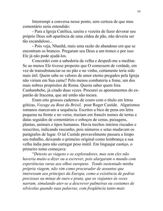 Interrompi a conversa nesse ponto, sem certeza de que meu
comentário seria entendido:
- Para a Igreja Católica, uzeira e vezeira de fazer devorar seu
próprio Deus sob aparência de uma côdea de pão, não deveria ser
tão escandaloso...
- Pois veja, Nhanhã, mais uma razão do abandono em que se
encontram os brancos. Pregaram seu Deus a um tronco e por isso
Ele já não pode ajudá-los.
Concordei com a sabedoria da velha e despedi-me a meditar.
Se ao menos Ele tivesse proposto que O comessem de verdade, em
vez de transubstanciar-se no pão e no vinho, certamente teria sido
mais útil. Quem sabe os valores de amor eterno pregados pela Igreja
não viriam em Sua carne? Pelo menos combateria a fome, um dos
mais nobres propósitos de Roma. Queria saber quem fora
Cunhambebe, já citado duas vezes. Procurei os apontamentos do ex-
patrão de Iracema, que até então não tocara.
Eram oito grossos cadernos de couro com o título em letras
góticas, Voyage au Bout du Brèsil, pour Roger Castide. Algarismos
romanos marcavam a sequência. Escritos a bico de pena em letra
pequena na frente e no verso, traziam em francês nomes de terras e
datas seguidos de comentários e esboços de cenas, paisagens,
plantas, animais e tipos humanos. Havia trechos inteiros riscados e
reescritos, indicando rascunho, pois números e setas mudavam os
parágrafos de lugar. O tal Castide provavelmente passara a limpo
seu trabalho, deixando o primeiro original como lembrança a sua
velha índia para não carregar peso inútil. Em linguajar castiço, o
primeiro tomo começava:
“Detesto as viagens e os exploradores, mas sem eles não
haveria muito a dizer ou a escrever, pois alargaram o mundo com
experiências raras aos olhos europeus. Tendo sustentado minha
própria viagem, não vim como procurador de assuntos que
interessam aos príncipes da Europa, como a existência de pedras
preciosas ou minas de ouro e prata, que os viajantes às vezes
narram, simulando ater-se a descrever palmeiras ou costumes de
silvícolas quando suas palavras, com freqüência tanto mais
10
 