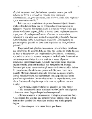 alegóricas quanto mais fantasiosas, apontam para o que está
debaixo da terra, a verdadeira riqueza para esses reis
colonizadores. Eu, pelo contrário, não escrevo senão para registrar
o por mim visto e vivido.”
Interessei-me imediatamente pelo relato do viajante francês,
enaltecedor da liberdade que os próprios haveres asseguram ao
pensador. “Para os habitantes locais é estranho ver um louco que
ajunta borboletas, capins, folhas e insetos como se fossem tesouros,
o que para eles não passa de mato. Por isso eu, naturalista
estrangeiro, sou visto com misto de compaixão pela minha loucura
e desconfiança sobre minhas reais intenções. Minha figura só
ganha respeito quando os curo com as plantas de seus próprios
quintais.”
Propriedades de plantas eternamente me encantam, estudiosa
que sempre fui do assunto, filha de meu pai, jardineiro chefe da casa
de Sade e descendente dos toupinamboux brasileiros. Interessada,
aproveitei a calma da semana para passar tardes lendo. Lamentei os
rabiscos que encobriam trechos inteiros, a tornar algumas
conclusões incompreensíveis. Amiúde, pequenas frases em outra
língua estranha estavam inseridos nos parágrafos em francês.
Descobri por acaso tratar-se de tupi: eram confissões da vida íntima
do pesquisador, tão afeito aos prazeres de Sodoma como meu
querido Marquês. Iracema, inquieta pelo meu desaparecimento,
viera à minha procura, não sei também se na esperança de outra
garrafa de aguardente. Deslocados no mar de rugas do rosto, seus
olhos faiscaram de alegria ao perceber-me mergulhada em seu
legado:
- Que beleza, a senhora lendo os cadernos de meu patrão.
- São interessantíssimas as narrativas do Conde, mas algumas
coisas vem numa língua da qual nada compreendo.
- Sei que escrevia algumas coisas em tupi, que conheço bem.
Ao contrário dos jesuítas, que amestravam os índios com a Bíblia
para melhor dominá-los, Monsieur ensinou-me minha própria
língua.
- Leia então para mim essas frases, por favor.
11
 