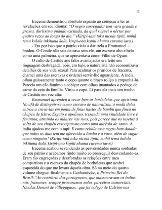 Iracema demonstrou absoluto espanto ao começar a ler as
revelações em seu idioma: “O negro carregador tem vara grande e
grossa, duríssima quando excitada, da qual suguei o néctar por
quatro vezes ao longo do dia.” (Kiripi-tatá toka nicoia tipiti, mnhã
tema kulola inkituma kolá, kiripi-ona kopiti nhuma curema iara.)
- Era por isso que o patrão vivia a dar trela a Emmanuel –
bradou. O Conde não saía de casa sem ele, um escravo alto e belo
como uma palmeira, que se apresentava como Filho de Ogum.
O culto de Castide aos falos avantajados era feito em
linguagem desbragada, pois, em tupi, o naturalista não economizava
detalhes de sua vida sexual Para acalmar os pruridos de Iracema,
chamei uma das escravas e ordenei servir-lhe aguardente. A índia
olhou gulosamente tanto o copo quanto o braço roliço a empunhá-lo.
Parecia um cão faminto a cobiçar com olhos imantados o pedaço de
carne da ceia da família. Virou o copo. Li para ela mais um trecho
de Castide em voz alta:
Emmanuel aprendeu a secar bem as borboletas que aprisiona.
No afã de distinguir-se como escravo de naturalista, à moda deles
entrou a cravá-las em ponta de finas hastes de bambu que finca no
chapéu de feltro. Esguio e apolíneo, tresanda uma vitalidade livre e
feminina, atraindo os olhares nas ruas, pois parece que os insetos à
volta de seu chapéu esvoaçam-no como uma auréola de santo. A
índia ajudou-me com o tupi: E como rebola esse negro bem dotado
que todos os dias tem me oferecido a lomba e a vara, além de sugar
como ninguém! (Kiripi-tatá toka nicoia tipiti, mnhã tema kulola
inkituma kolá, kiripi-ona kopiti nhuma curema iara!)
Iracema acabou se rendendo as perversidades nunca sonhadas
de seu patrão e acabamos rindo muito ao prosseguir desvendando-as.
Eram tão engraçadas e desaforadas as relações entre meu
compatriota e o escravo do chapéu de borboletas que acabei
esquecida do que me levara àquela obra. Só no meio do quarto
volume cheguei finalmente a Cunhambebe, o Primeiro Rei do
Brasil:“Ao contrário dos portugueses, que massacravam os índios,
nós, franceses, sempre procuramos neles parceiros comerciais.
Nicolas Durant de Villegagnon, que foi colega de Calvino nas
12
 