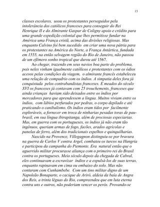 classes escolares, usou os protestantes perseguidos pela
intolerância dos católicos franceses para conseguir do Rei
Henrique II e do Almirante Gaspar de Coligny apoio e crédito para
uma grande expedição colonial que lhes permitisse fundar na
América uma França cristã, acima das divisões religiosas. Mas
enquanto Calvino foi bem sucedido em criar uma nova pátria para
os protestantes na América do Norte, a França Antártica, fundada
em 1555, na então selvagem região do Rio de Janeiro, não passou
de um efêmero sonho tropical que durou até 1567.
Ao chegar, trazendo em seus navios boa parte do problema,
pois neles vinham igualmente católicos e protestantes com os ódios
acesos pelas condições da viagem, o almirante francês estabeleceu
uma relação de compadrio com os índios. A simpatia deles fora já
conquistada pelos contrabandistas franceses. E meados do século
XVI os franceses já contavam com 25 trouchements, franceses que
ainda crianças haviam sido deixados entre os índios por
mercadores para que aprendessem a língua. Muitos viviam entre os
índios, com lábios perfurados por pedras, o corpo depilado e até
praticando o canibalismo. Os índios eram tidos por facilmente
exploráveis, a fornecer em troca de ninharias pesadas toras de pau-
brasil, em sua língua ibirapitanga, além de preciosas especiarias.
Mas, em guerra com os portugueses, os índios já não eram tão
ingênuos, queriam armas de fogo, facões, arados agrícolas e
panelas de ferro, além dos tradicionais espelhos e quinquilharias.
Nascido na Provence, Villegagnon distinguiu-se por bravura
na guerra de Carlos V contra Argel, combateu os turcos na Hungria
e participou da campanha do Piemonte. Era natural então que o
aguerrido militar procurasse aliança com o primeiro rei do Brasil
contra os portugueses. Meio século depois da chegada de Cabral,
eles continuavam a escravizar índios e a expulsá-los de suas terras,
enquanto rapinavam em cima ou embaixo do solo. Mas não
contaram com Cunhambebe. Com um tino militar digno de um
Napoleão Bonaparte, o cacique de Ariró, aldeia da baía de Angra
dos Reis, a trinta léguas do Rio, compreendeu que em luta eterna
contra uns e outros, não poderiam vencer os perós. Provando-se
13
 
