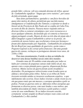 grande líder, colocou sob seu comando dezenas de tribos, apesar
de Cunhambebe significar “língua que corre rasteira”, por causa
da fala arrastada, quase gaga.
Seus dotes parlamentares, apoiados a um físico hercúleo de
quase dois metros de altura, permitiram que sua fala mansa
amalgamasse a Confederação dos Tamoios, a espraiar-se desde o
litoral sul da Província de São Paulo até os confins de Cabo Frio,
ao norte do Rio de Janeiro. Passava meses viajando entre as
diversas tribos a costurar estratégias e por vezes recusava-se a
tocar qualquer alimento, declarando que só comeria se houvesse
algum português cevado. Depois de dois ou três dias de jejum não é
difícil imaginar a gana Cunhambebe a atirar-se às presas. Ao
contrário de nossos Luíses, que receberam o trono por herança e
foram dele defenestrados por Napoleão, Cunhambebe foi aclamado
Rei do Brasil por suas qualidades de guerreiro, assim como o
Pequeno Caporal se fez coroar pelos franceses. Em uma grande
guerra de canoas, rechaçou os portugueses durante treze anos, de
1550 a 1563.
Para meu encantamento, Castide se dera ao trabalho de
descrever uma dessas batalhas navais entre dois mundos:
Grandes naus de 50 canhões eram atacadas por todos os
lados por centenas de pequenas canoas onde índios de pé, nus,
apenas com o corpo pintado para a guerra, disparavam flechas
certeiras. Muitos navios de guerra foram assim invadidos e
destruídos. Os portugueses sobreviventes eram levados para as
aldeias e devorados pelas tribos. Talvez se as tribos do Norte
tivessem resistido unidas os invasores acabassem expulsos, o que
infelizmente não ocorreu. Esses índios viveram e ainda vivem na era
em que,pouco mais que um macaco, o europeu aprendeu a polir as
pedras. Foram as guerras entre as diferentes tribos européias que
formaram os diversos povos, com suas lendas e seus nobres, que
também descendem de chefes vitoriosos a polir pedras e comer
carne de seus semelhantes. Se os índios tivessem vencido,
certamente teriam surgido no Brasil estirpes reais como a de um
Cunhambebe I, o Rei canibal.
14
 