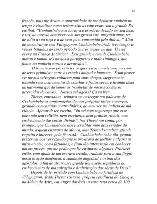 francês, pois me davam a oportunidade de me deslocar também no
tempo e visualizar como teriam sido as conversas com o grande Rei
canibal: “Cunhambebe nos louvava e exortava deitado em seu leito;
e nós, ao ouvi-lo discorrer com sua grossa voz, imaginávamos ter
de volta a sua raça e a de seus pais, consumida pelo dilúvio.” Além
de encontrar-se com Villegagnon, Cunhambebe ainda teve tempo de
vencer batalhas no curto período de três meses em que Thevet
esteve na França Antártica: “Esse grande e temido Cunhambebe
atacou e tomou seis navios a portugueses e índios inimigos, que
foram na maioria mortos e devorados”.
O franciscano parecia ter os guerreiros americanos na conta
de seres primitivos entre os estados animal e humano: “É um prazer
ver nossos selvagens voltarem para suas choças, alegremente,
tocando seus instrumentos de conchas e frutos secos, e tirando deles
tal harmonia que diríamos as trombetas de nossos cocheiros
acrescidas de cantos.” Nossos selvagens? Ça va bien....
Thevet, entretanto, teimava em enxergar nas palavras de
Cunhambebe as confirmações de suas próprias idéias e crenças,
gerando comentários contraditórios, ao meu ver um indício de má
ciência. Apesar de ter escrito: “Eu sei com segurança que esse
povo não tem religião, nem escrituras, nem práticas rituais, nem
conhecimento das coisas divinas”, frei Thevet nos conta, por
exemplo, que Cunhambebe disse acreditar num deus criador do
mundo, a quem chamava de Monan, manifestando também grande
respeito e interesse pela fé cristã: “Cunhambebe tinha tão grande
prazer em nos ver rezando que se prostrava de joelhos e alçava as
mãos ao céu, como fazíamos; e ficou tão interessado em conhecer
nossas preces, que me pediu que lhe ensinasse algumas. Procurei
então, com ajuda de um escravo cristão, traduzir para a sua língua
nossa oração dominical, a saudação angelical e o sinal dos
apóstolos, a fim de atrair esse grande Rei e seus seguidores ao
conhecimento de sua salvação e à admiração das obras de Deus”.
Depois de ter privado com Cunhambebe na fortaleza de
Villegagnon, frade Thevet visitou a própria residência do Cacique,
na Aldeia de Ariró, em Angra dos Reis: a casa teria cerca de 100
16
 