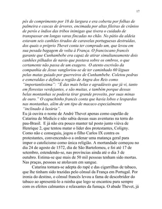 pés de comprimento por 18 de largura e era coberta por folhas de
palmeira e cascas de árvores, encimada por altas fileiras de crânios
de perós e índios das tribos inimigas que tivera o cuidado de
transpassar em longas varas fincadas no chão. No pátio da aldeia
estavam seis canhões tirados de caravelas portuguesas destruídas,
dos quais o próprio Thevet conta ter comprado um, que levou em
sua pesada bagagem de volta à França. O franciscano francês
garante que Cunhambebe era capaz de atirar simultaneamente dois
canhões pilhados de navio que postava sobre os ombros, o que
certamente não passa de um exagero. O atento escrivão da
companhia de Jesus vangloriou-se de ter caminhado 60 léguas
pelas matas guiado por guerreiros de Cunhambebe. Coletou pedras
e esmeraldas e definiu a região de Angra dos Reis como
“importantíssima”: “É das mais belas e agradáveis que já vi, tanto
em florestas verdejantes, e são muitas, e também porque dessas
belas montanhas se poderia tirar grande proveito, por suas minas
de ouro.” O capuchinho francês conta que havia lobos e leopardos
nas montanhas, além de um tipo de macaco especialmente
“inclinado à luxúria”.
Eu já ouvira o nome de André Thevet apenas como capelão de
Catarina de Medicis e não sabia dessas suas aventuras na terra do
pau-Brasil. E já não era pouco manter tal posto junto viúva de
Henrique 2, que tentou matar o líder dos protestantes, Coligny.
Como não c conseguiu, jogou o filho Carlos IX contra os
protestantes, convencendo-o a ordenar uma matança geral para
impor o catolicismo como única religião. A mortandade começou no
dia 24 de agosto de 1572, dia de São Bartolomeu, e foi até 17 de
setembro, estendendo-se, nas províncias ainda até o dia 3 de
outubro. Estima-se que mais de 50 mil pessoas tenham sido mortas.
Nas praças, pessoas se atolavam em sangue.
Catarina tornara-se adepta do rapé e das cigarrilhas de tabaco,
que lhe tinham sido trazidas pelo cônsul da França em Portugal. Por
ironia do destino, o cônsul francês levou a fama de descobridor do
tabaco ao apresentá-lo a rainha que logo se encantou para sempre
com os efeitos calmantes e relaxantes da fumaça. O abade Thevet, já
17
 
