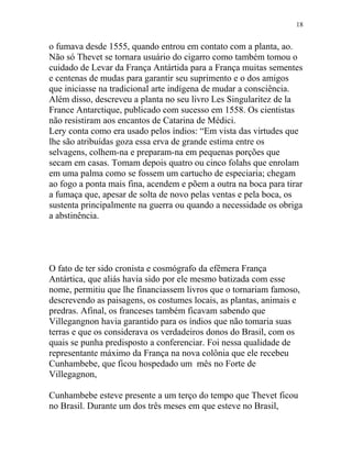 o fumava desde 1555, quando entrou em contato com a planta, ao.
Não só Thevet se tornara usuário do cigarro como também tomou o
cuidado de Levar da França Antártida para a França muitas sementes
e centenas de mudas para garantir seu suprimento e o dos amigos
que iniciasse na tradicional arte indígena de mudar a consciência.
Além disso, descreveu a planta no seu livro Les Singularitez de la
France Antarctique, publicado com sucesso em 1558. Os cientistas
não resistiram aos encantos de Catarina de Médici.
Lery conta como era usado pelos índios: “Em vista das virtudes que
lhe são atribuídas goza essa erva de grande estima entre os
selvagens, colhem-na e preparam-na em pequenas porções que
secam em casas. Tomam depois quatro ou cinco folahs que enrolam
em uma palma como se fossem um cartucho de especiaria; chegam
ao fogo a ponta mais fina, acendem e põem a outra na boca para tirar
a fumaça que, apesar de solta de novo pelas ventas e pela boca, os
sustenta principalmente na guerra ou quando a necessidade os obriga
a abstinência.
O fato de ter sido cronista e cosmógrafo da efêmera França
Antártica, que aliás havia sido por ele mesmo batizada com esse
nome, permitiu que lhe financiassem livros que o tornariam famoso,
descrevendo as paisagens, os costumes locais, as plantas, animais e
predras. Afinal, os franceses também ficavam sabendo que
Villegangnon havia garantido para os índios que não tomaria suas
terras e que os considerava os verdadeiros donos do Brasil, com os
quais se punha predisposto a conferenciar. Foi nessa qualidade de
representante máximo da França na nova colônia que ele recebeu
Cunhambebe, que ficou hospedado um mês no Forte de
Villegagnon,
Cunhambebe esteve presente a um terço do tempo que Thevet ficou
no Brasil. Durante um dos três meses em que esteve no Brasil,
18
 