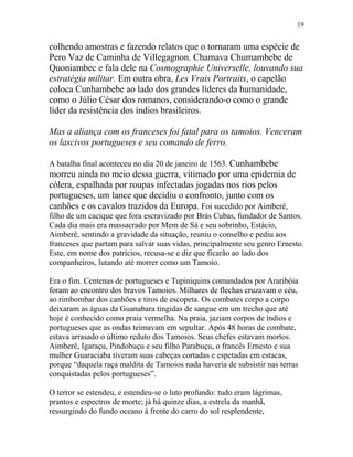 colhendo amostras e fazendo relatos que o tornaram uma espécie de
Pero Vaz de Caminha de Villegagnon. Chamava Chumambebe de
Quoniambec e fala dele na Cosmographie Universelle, louvando sua
estratégia militar. Em outra obra, Les Vrais Portraits, o capelão
coloca Cunhambebe ao lado dos grandes líderes da humanidade,
como o Júlio César dos romanos, considerando-o como o grande
líder da resistência dos índios brasileiros.
Mas a aliança com os franceses foi fatal para os tamoios. Venceram
os lascivos portugueses e seu comando de ferro.
A batalha final aconteceu no dia 20 de janeiro de 1563. Cunhambebe
morreu ainda no meio dessa guerra, vitimado por uma epidemia de
cólera, espalhada por roupas infectadas jogadas nos rios pelos
portugueses, um lance que decidiu o confronto, junto com os
canhões e os cavalos trazidos da Europa. Foi sucedido por Aimberê,
filho de um cacique que fora escravizado por Brás Cubas, fundador de Santos.
Cada dia mais era massacrado por Mem de Sá e seu sobrinho, Estácio,
Aimberê, sentindo a gravidade da situação, reuniu o conselho e pediu aos
franceses que partam para salvar suas vidas, principalmente seu genro Ernesto.
Este, em nome dos patrícios, recusa-se e diz que ficarão ao lado dos
companheiros, lutando até morrer como um Tamoio.
Era o fim. Centenas de portugueses e Tupiniquins comandados por Araribóia
foram ao encontro dos bravos Tamoios. Milhares de flechas cruzavam o céu,
ao rimbombar dos canhões e tiros de escopeta. Os combates corpo a corpo
deixaram as águas da Guanabara tingidas de sangue em um trecho que até
hoje é conhecido como praia vermelha. Na praia, jaziam corpos de índios e
portugueses que as ondas teimavam em sepultar. Após 48 horas de combate,
estava arrasado o último reduto dos Tamoios. Seus chefes estavam mortos.
Aimberê, Igaraçu, Pindobuçu e seu filho Parabuçu, o francês Ernesto e sua
mulher Guaraciaba tiveram suas cabeças cortadas e espetadas em estacas,
porque “daquela raça maldita de Tamoios nada haveria de subsistir nas terras
conquistadas pelos portugueses”.
O terror se estendeu, e estendeu-se o luto profundo: tudo eram lágrimas,
prantos e espectros de morte; já há quinze dias, a estrela da manhã,
ressurgindo do fundo oceano à frente do carro do sol resplendente,
19
 