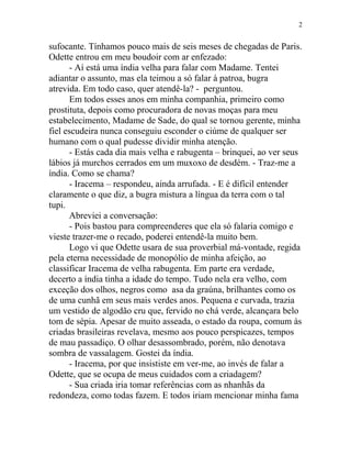 sufocante. Tínhamos pouco mais de seis meses de chegadas de Paris.
Odette entrou em meu boudoir com ar enfezado:
- Aí está uma índia velha para falar com Madame. Tentei
adiantar o assunto, mas ela teimou a só falar à patroa, bugra
atrevida. Em todo caso, quer atendê-la? - perguntou.
Em todos esses anos em minha companhia, primeiro como
prostituta, depois como procuradora de novas moças para meu
estabelecimento, Madame de Sade, do qual se tornou gerente, minha
fiel escudeira nunca conseguiu esconder o ciúme de qualquer ser
humano com o qual pudesse dividir minha atenção.
- Estás cada dia mais velha e rabugenta – brinquei, ao ver seus
lábios já murchos cerrados em um muxoxo de desdém. - Traz-me a
índia. Como se chama?
- Iracema – respondeu, ainda arrufada. - E é difícil entender
claramente o que diz, a bugra mistura a língua da terra com o tal
tupi.
Abreviei a conversação:
- Pois bastou para compreenderes que ela só falaria comigo e
vieste trazer-me o recado, poderei entendê-la muito bem.
Logo vi que Odette usara de sua proverbial má-vontade, regida
pela eterna necessidade de monopólio de minha afeição, ao
classificar Iracema de velha rabugenta. Em parte era verdade,
decerto a índia tinha a idade do tempo. Tudo nela era velho, com
exceção dos olhos, negros como asa da graúna, brilhantes como os
de uma cunhã em seus mais verdes anos. Pequena e curvada, trazia
um vestido de algodão cru que, fervido no chá verde, alcançara belo
tom de sépia. Apesar de muito asseada, o estado da roupa, comum às
criadas brasileiras revelava, mesmo aos pouco perspicazes, tempos
de mau passadiço. O olhar desassombrado, porém, não denotava
sombra de vassalagem. Gostei da índia.
- Iracema, por que insististe em ver-me, ao invés de falar a
Odette, que se ocupa de meus cuidados com a criadagem?
- Sua criada iria tomar referências com as nhanhãs da
redondeza, como todas fazem. E todos iriam mencionar minha fama
2
 