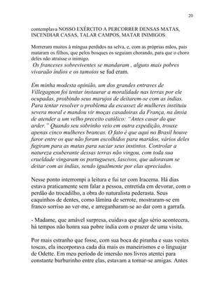 contemplava NOSSO EXÉRCITO A PERCORRER DENSAS MATAS,
INCENDIAR CASAS, TALAR CAMPOS, MATAR INIMIGOS.
Morreram muitos à míngua perdidos na selva, e, com as próprias mãos, pais
mataram os filhos, que pelos bosques os seguiam chorando, para que o choro
deles não atraísse o inimigo.
Os franceses sobreviventes se mandaram , alguns mais pobres
vivaraão índios e os tamoios se fud eram.
Em minha modesta opinião, um dos grandes entraves de
Villegagnon foi tentar instaurar a moralidade nas terras por ele
ocupadas, proibindo seus marujos de deitarem-se com as índias.
Para tentar resolver o problema da escassez de mulheres instituiu
severa moral e mandou vir moças casadoiras da França, na ânsia
de atender a um velho preceito católico: “Antes casar do que
arder.” Quando seu sobrinho veio em outra expedição, trouxe
apenas cinco mulheres brancas. O fato é que aqui no Brasil houve
furor entre os que não foram escolhidos para maridos, vários deles
fugiram para as matas para saciar seus instintos. Controlar a
natureza exuberante dessas terras não vingou, com toda sua
crueldade vingaram os portugueses, lascivos, que adoravam se
deitar com as índias, sendo igualmente por elas apreciados.
Nesse ponto interrompi a leitura e fui ter com Iracema. Há dias
estava praticamente sem falar a pessoa, entretida em devorar, com o
perdão do trocadilho, a obra do naturalista pederasta. Seus
caquinhos de dentes, como lâmina de serrote, mostraram-se em
franco sorriso ao ver-me, e arreganharam-se ao dar com a garrafa.
- Madame, que amável surpresa, cuidava que algo sério acontecera,
há tempos não honra sua pobre índia com o prazer de uma visita.
Por mais estranho que fosse, com sua boca de piranha e suas vestes
toscas, ela incorporava cada dia mais os maneirismos e o linguajar
de Odette. Em meu período de imersão nos livros atentei para
constante burburinho entre elas, estavam a tornar-se amigas. Antes
20
 