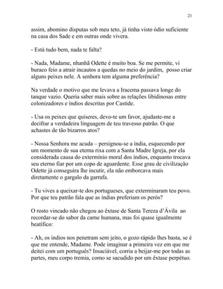 assim, abomino disputas sob meu teto, já tinha visto ódio suficiente
na casa dos Sade e em outras onde vivera.
- Está tudo bem, nada te falta?
- Nada, Madame, nhanhã Odette é muito boa. Se me permite, vi
buraco feio a atrair incautos a quedas no meio do jardim, posso criar
alguns peixes nele. A senhora tem alguma preferência?
Na verdade o motivo que me levava a Iracema passava longe do
tanque vazio. Queria saber mais sobre as relações libidinosas entre
colonizadores e índios descritas por Castide.
- Usa os peixes que quiseres, devo-te um favor, ajudaste-me a
decifrar a verdadeira linguagem de teu travesso patrão. O que
achastes de tão bizarros atos?
- Nossa Senhora me acuda – persignou-se a índia, esquecendo por
um momento de sua eterna rixa com a Santa Madre Igreja, por ela
considerada causa do extermínio moral dos índios, enquanto trocava
seu eterno fiar por um copo de aguardente. Esse grau de civilização
Odette já conseguira lhe incutir, ela não emborcava mais
diretamente o gargalo da garrafa.
- Tu vives a queixar-te dos portugueses, que exterminaram teu povo.
Por que teu patrão fala que as índias preferiam os perós?
O rosto vincado não chegou ao êxtase de Santa Tereza d’Ávila ao
recordar-se do sabor da carne humana, mas foi quase igualmente
beatífico:
- Ah, os índios nos penetram sem jeito, o gozo rápido lhes basta, se é
que me entende, Madame. Pode imaginar a primeira vez em que me
deitei com um português? Insaciável, corria a beijar-me por todas as
partes, meu corpo tremia, como se sacudido por um êxtase perpétuo.
21
 