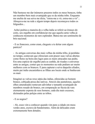 Não bastasse me dar inúmeros prazeres todos os meus buracos, tinha
um membro bem mais avantajado que os da minha tribo. Enquanto
me enchia de sua seiva me dizia, “estou-me a vir, estou-me a vir”...
Abraçava-me na rede e algum tempo depois recomeçava todos os
folguedos...
Achei poética a maneira de a velha índia se referir ao êxtases do
coito, seu orgulho em confidenciar-me que aquela carne velha já
conhecera momentos de raro esplendor. Bateu-me um sentimento de
brio nacional.
- E os franceses, como eram, chegaste a te deitar com algum
patrício?
- As antigas conversas das mais velhas da minha tribo, já perdidas
no tempo, contavam que ofereciam com prazer suas vulvas abertas
como flores na beira dos lagos para os mairs atracados nas pedra.
Era uma espécie de orgulho para as cunhãs, de risadas e conversas
entre as amigas, contar que os momentos na rede podiam ser muito
melhores com os brancos. E para capturar a seiva daqueles aliados,
muito pai índio encaminhava as filhas aos locais onde se banhavam
os mair.
Imaginei as vulvas roxo sépia das índias, oferecidas ao homem
branco, cobiçada presa das nativas. Através das pantalonas, aqueles
olhos amendoados tentavam adivinhar o tamanho avantajado do
membros rosado do branco, em comparação ao fúcsia da vara
eternamente exposta de seus homens, cada dia mais escassos,
dizimados pelas pelejas entre as tribos.
- E os negros?
- Ah, esses vim a conhecer quando vim para a cidade em meus
verdes anos, escrava de bandeirantes. Além de delicados eram
extremamente bem dotados.
22
 