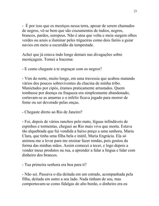 - É por isso que os mestiços nessa terra, apesar de serem chamados
de negros, vê-se bem que são cruzamentos de índios, negros,
brancos, pardos, europeus. Não é atoa que volta e meia surgem olhos
verdes ou azuis a iluminar peles trigueiras como dois faróis a guiar
navios em meio a escuridão da tempestade.
Achei que já estava indo longe demais nas divagações sobre
mestiçagem. Tornei a Iracema:
- E como chegaste a te engraçar com os negros?
- Vim do norte, muito longe, em uma travessia que acabou matando
vários dos poucos sobreviventes da chacina de minha tribo.
Manietados por cipós, éramos praticamente arrastados. Quem
tombasse por doença ou fraqueza era simplesmente abandonado,
cortavam-se as amarras e o infeliz ficava jogado para morrer de
fome ou ser devorado pelas onças.
- Chegaste direto ao Rio de Janeiro?
- Foi, depois de vários ranchos pelo mato, léguas infindáveis de
espinhos e tormentas, cheguei ao Rio mais viva que morta. Estava
tão alquebrada que fui vendida a baixo preço a uma senhora, Maria
Clara, que tinha uma filha bela e inútil, Maria Engrácia. Ela só
animou-me a levar para me ensinar fazer rendas, pois gostou da
forma das minhas mãos. Assim comecei a tecer, e logo depois a
vender meus produtos na rua, a aprender a falar a língua e lidar com
dinheiro dos brancos.
- Tua primeira senhora era boa para ti?
- Não sei. Passava o dia deitada em um estrado, acompanhada pela
filha, deitada em outro a seu lado. Nada tinham de seu, mas
comportavam-se como fidalgas de alto bordo, o dinheiro era eu
23
 