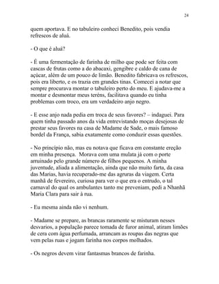 quem aportava. E no tabuleiro conheci Benedito, pois vendia
refrescos de aluá.
- O que é aluá?
- É uma fermentação de farinha de milho que pode ser feita com
cascas de frutas como a do abacaxi, gengibre e caldo de cana de
açúcar, além de um pouco de limão. Benedito fabricava os refrescos,
pois era liberto, e os trazia em grandes tinas. Comecei a notar que
sempre procurava montar o tabuleiro perto do meu. E ajudava-me a
montar e desmontar meus teréns, facilitava quando eu tinha
problemas com troco, era um verdadeiro anjo negro.
- E esse anjo nada pedia em troca de seus favores? – indaguei. Para
quem tinha passado anos da vida entrevistando moças desejosas de
prestar seus favores na casa de Madame de Sade, o mais famoso
bordel da França, sabia exatamente como conduzir essas questões.
- No princípio não, mas eu notava que ficava em constante ereção
em minha presença. Morava com uma mulata já com o porte
arruinado pelo grande número de filhos pequenos. A minha
juventude, aliada a alimentação, ainda que não muito farta, da casa
das Marias, havia recuperado-me das agruras da viagem. Certa
manhã de fevereiro, curiosa para ver o que era o entrudo, o tal
carnaval do qual os ambulantes tanto me preveniam, pedi a Nhanhã
Maria Clara para sair à rua.
- Eu mesma ainda não vi nenhum.
- Madame se prepare, as brancas raramente se misturam nesses
desvarios, a população parece tomada de furor animal, atiram limões
de cera com água perfumada, arrancam as roupas das negras que
vem pelas ruas e jogam farinha nos corpos molhados.
- Os negros devem virar fantasmas brancos de farinha.
24
 