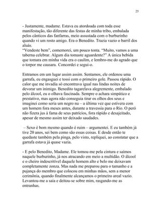 - Justamente, madame. Estava eu atordoada com toda esse
manifestação, tão diferente das festas de minha tribo, embalada
pelos cânticos das fanfarras, meio assustada com o burburinho
quando vi um rosto amigo. Era o Benedito. Trazia vazio o barril dos
aluás.
“Vendeste bem”, comemorei, um pouco tonta. “Muito, vamos a uma
taberna celebrar. Algum dia tomaste aguardente?” A única bebida
que tomara em minha vida era o caulim, e lembro-me do agrado que
o torpor me causara. Concordei e segui-o.
Entramos em um lugar assim assim. Sentamos, ele ordenou uma
garrafa, eu engasguei e tossi com o primeiro gole. Passou rápido. O
calor que me invadia só encontrava igual nas lindas noites de
devorar um inimigo. Benedito tagarelava alegremente, embalado
pelo álcool, eu o olhava fascinada. Sempre o achara simpático e
prestativo, mas agora não conseguia tirar os olhos dos seus e
imaginei como seria um negro nu – a última vez que estivera com
um homem fora meses antes, durante a travessia para o Rio. O peró
não fizera jus à fama de seus patrícios, fora rápido e desajeitado,
apesar de mesmo assim ter deixado saudades.
– Sexo é bom mesmo quando é ruim – argumentei. E eu também já
tive 20 anos, sei bem como são essas coisas. E desde então te
quedaste também pela pinga, pelo visto, repliquei, ao constatar que a
garrafa estava já quase vazia.
- E pelo Benedito, Madame. Ele tomou-me pela cintura e saímos
naquele burburinho, já nos atracando em meio a multidão. O álcool
e o cheiro indescritível daquele homem alto e belo me deixavam
completamente zonza. Mas nada me preparou para o tamanho e a
pujança do membro que colocou em minhas mãos, sem a menor
cerimônia, quando finalmente alcançamos o primeiro areal vazio.
Levantou-me a saia e deitou-se sobre mim, rasgando-me as
entranhas.
25
 
