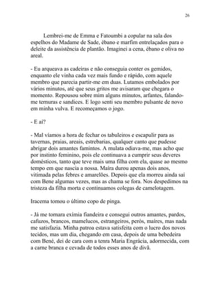 Lembrei-me de Emma e Fatoumbi a copular na sala dos
espelhos do Madame de Sade, ébano e marfim entrelaçados para o
deleite da assistência de plantão. Imaginei a cena, ébano e oliva no
areal.
- Eu arqueava as cadeiras e não conseguia conter os gemidos,
enquanto ele vinha cada vez mais fundo e rápido, com aquele
membro que parecia partir-me em duas. Lutamos embolados por
vários minutos, até que seus gritos me avisaram que chegara o
momento. Repousou sobre mim alguns minutos, arfantes, falando-
me ternuras e sandices. E logo senti seu membro pulsante de novo
em minha vulva. E recomeçamos o jogo.
- E aí?
- Mal víamos a hora de fechar os tabuleiros e escapulir para as
tavernas, praias, areais, estrebarias, qualquer canto que pudesse
abrigar dois amantes famintos. A mulata odiava-me, mas acho que
por instinto feminino, pois ele continuava a cumprir seus deveres
domésticos, tanto que teve mais uma filha com ela, quase ao mesmo
tempo em que nascia a nossa. Maíra durou apenas dois anos,
vitimada pelas febres e amarelões. Depois que ela morreu ainda saí
com Bene algumas vezes, mas as chama se fora. Nos despedimos na
tristeza da filha morta e continuamos colegas de camelotagem.
Iracema tomou o último copo de pinga.
- Já me tornara exímia fiandeira e consegui outros amantes, pardos,
cafuzos, brancos, mamelucos, estrangeiros, perós, maíres, mas nada
me satisfazia. Minha patroa estava satisfeita com o lucro dos novos
tecidos, mas um dia, chegando em casa, depois de uma bebedeira
com Bené, dei de cara com a tenra Maria Engrácia, adormecida, com
a carne branca e cevada de todos esses anos de divã.
26
 