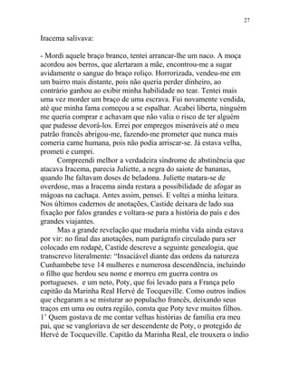 Iracema salivava:
- Mordi aquele braço branco, tentei arrancar-lhe um naco. A moça
acordou aos berros, que alertaram a mãe, encontrou-me a sugar
avidamente o sangue do braço roliço. Horrorizada, vendeu-me em
um bairro mais distante, pois não queria perder dinheiro, ao
contrário ganhou ao exibir minha habilidade no tear. Tentei mais
uma vez morder um braço de uma escrava. Fui novamente vendida,
até que minha fama começou a se espalhar. Acabei liberta, ninguém
me queria comprar e achavam que não valia o risco de ter alguém
que pudesse devorá-los. Errei por empregos miseráveis até o meu
patrão francês abrigou-me, fazendo-me prometer que nunca mais
comeria carne humana, pois não podia arriscar-se. Já estava velha,
prometi e cumpri.
Compreendi melhor a verdadeira síndrome de abstinência que
atacava Iracema, parecia Juliette, a negra do saiote de bananas,
quando lhe faltavam doses de beladona. Juliette matara-se de
overdose, mas a Iracema ainda restara a possibilidade de afogar as
mágoas na cachaça. Antes assim, pensei. E voltei a minha leitura.
Nos últimos cadernos de anotações, Castide deixara de lado sua
fixação por falos grandes e voltara-se para a história do país e dos
grandes viajantes.
Mas a grande revelação que mudaria minha vida ainda estava
por vir: no final das anotações, num parágrafo circulado para ser
colocado em rodapé, Castide descreve a seguinte genealogia, que
transcrevo literalmente: “Insaciável diante das ordens da natureza
Cunhambebe teve 14 mulheres e numerosa descendência, incluindo
o filho que herdou seu nome e morreu em guerra contra os
portugueses. e um neto, Poty, que foi levado para a França pelo
capitão da Marinha Real Hervé de Tocqueville. Como outros índios
que chegaram a se misturar ao populacho francês, deixando seus
traços em uma ou outra região, consta que Poty teve muitos filhos.
1’ Quem gostava de me contar velhas histórias de família era meu
pai, que se vangloriava de ser descendente de Poty, o protegido de
Hervé de Tocqueville. Capitão da Marinha Real, ele trouxera o índio
27
 