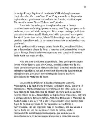 da antiga França Equinocial no século XVII, da longínqua terra
tropical conhecida como Vera Cruz. Poty, camarão na língua dos
topinamboux, ganhou correspondente em francês, rebatizado por
Tocqueville como Pierre Pêcheur, ou Pescador.
A maioria dos selvagens transplantados para a Europa
terminaria morrendo de gripe ou sarampo, mas Poty, que gostava de
andar nu, viveu até idade avançada. Teve tempo mais que suficiente
para casar-se com a tecelã Marie, em 1610, e produzir vasta prole.
Por sinal do destino, talvez, Marie Pêcheur tingia seus fios com um
produto vermelho vindo da terra natal do marido, extraído da árvore
pau-brasil.
Eu não podia acreditar no que estava lendo. Eu, Josephine Pécher,
era a descendente direta de Poty, o herdeiro de Cunhambebe levado
para a França. Herdara dele o sangue que meu coração disparado
fazia zunir nos meus ovidos.
Não era atoa tão ilustra ascendência. Esse gosto pelo sangue
jovem vinha desde a casa dos Conde, a nobreza francesa de alta
linha que dera origem ao Marques de Sade. Lembrei-me de minha
primeira experiência sexual, no mesmo dia em que desceu minha
primeira regra, deixando-me embaraçada frente a todos os
convidados do Marques de Sade.
Eu Josephine Pêcheur, filha da arrumadeira já morta,
Margueritte e de Jean Pierre Pêcheur, jardineiro-chefe, contava 13
primaveras. Minha interessante combinação dos olhos azuis e da
pele branca da mãe, francesa de origem operária com os cabelos
negros e lisos do pai, descendente de tupinaboux brasileiros, cativara
a atenção de meu devasso patrão, Alphonse Donatien, o Marquês de
Sade. Corria o ano de 1776 e ele viera esconder-se no castelo para
fugir da polícia a procurá-lo por acusações de sodomia e
perversidade. Em um teatrinho para os hóspedes, em que eu era a
noiva, linda em um dos vestidos velhos da patroa, acabei
publicamente humilhada pela marquesa, que denunciou os
convidados meu primeiro sangue menstrual a manchar a roupa
28
 