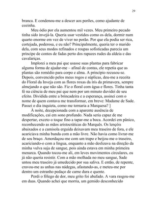branca. E condenou-me a descer aos porões, como ajudante de
cozinha.
Meu ódio por ela aumentou mil vezes. Meu primeiro pecado
tinha sido invejá-la. Queria usar vestidos como os dela, dormir num
quarto enorme em vez de viver no porão. Por que ela podia ser rica,
cortejada, poderosa, e eu não? Principalmente, queria ter o marido
dela, com seus modos refinados e roupas sofisticadas parecia um
príncipe de contos de fadas perto dos rapazes rudes da aldeia e das
cavalariças.
Implorei a meu pai que usasse suas plantas para fabricar
alguma forma de ajudar-me – afinal de contas, ele repetia que as
plantas são remédio para corpo e alma. A princípio recusou-se.
Depois, convencido pelos meus rogos e súplicas, deu-me a receita
do Floral da Inveja com as flores roxas da íris da primavera, sempre
almejando o que não são. Fiz o floral com água e flores. Tinha tanta
fé na ciência de meu pai que nem por um minuto duvidei de seu
efeito. Dividida entre a brincadeira e a esperança, assinei com o
nome de quem contava me transformar, em breve: Madame de Sade.
Passei o dia inquieta, como me tornaria a Marquesa? ]
À noite, decepcionada com a aparente ausência de
modificações, caí em sono profundo. Nada seria capaz de me
despertar, exceto o toque fino a tapar-me a boca. Acordei em pânico,
reconhecendo as mãos aristocráticas do Marquês. Os lençóis
abaixados e a camisola erguida deixavam meu traseiro de fora, e ele
acariciava minha bunda com a mão livre. Não havia como livrar-me
de seu braço. Amordaçou-me com um trapo e beijou-me o traseiro,
acariciando-o com a língua, enquanto a mão deslizava na direção da
minha vulva suja de sangue, pois ainda estava em minha primeira
menarca. Quando tocou-me ali, em leves movimentos circulares, eu
já não queria resistir. Com a mão molhada no meu sangue, Sade
untou meu traseiro já umedecido por sua saliva. E então, de repente,
cravou-me as unhas nas nádegas, afastando-as, e meteu-me por
dentro um estranho pedaço de carne dura e quente.
Perdi o fôlego de dor, meu grito foi abafado. A vara rasgou-me
em duas. Quando achei que morria, um gemido desconhecido
29
 
