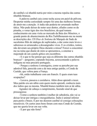 de canibal e aí nhanhã nutria por mim a mesma repulsa das outras
nhanhãs brancas.
A palavra canibal caiu como tocha acesa em paiol de pólvora.
Despertar minha curiosidade sempre foi uma das melhores formas
de atrair-me a atenção. A índia não poderia ter arrumado melhor
tática. Não pude deixar de notar seus dentes, afiados como os da
piranha, o voraz tigre dos rios brasileiros, da qual tomara
conhecimento em uma visita ao mercado da Baía dos Mineiros, o
grande ponto de abastecimento do Rio.Turbilhonaram-me na mente
as descrições dos 120 Dias de Sodoma do Marquês de Sade de
suculentos filés de nádegas de supliciados, a dar como mais leves e
saborosos os arrancados a dessangrados vivos. E os cristãos, tontos,
não devoram seu próprio Deus durante a missa? Forcei a concentrar-
me na ruína que diante de mim se apresentava, a ostentar a
majestade de um castelo gótico em escombros.
- E o que te faz pensar que seja eu diferente das outras nhanhãs
brancas? – perguntei, copiando Iracema, acrescentando a palavra
indígena no meu precário português.
- Porque a senhora é estrangeira, como se percebe por sua
adorável fala, parecida com a de meu antigo patrão, o Conde de
Castide, que voltou para a França.
-Ah, então trabalhaste com um francês. E quais eram tuas
ocupações?
- Lavava, passava e cozinhava. Além disso aprendi a tecer.
Meu patrão era um sábio com quem muito aprendi, conhecia mais
dos índios que eu mesma. Nhanhã branca também tem ar de sábia.
Agradeci de cabeça o cumprimento, fazendo sinal de que
prosseguisse.
- Como a senhora também é mulher de sabedoria, não vai se
deixar levar por intrigas e mesquinharias. Índio é animal inferior
para perós e brasis. E por me dizerem canibal só consigo colocações
miseráveis. Os curtos anos bons foram com meu Conde de Castide,
que me queria levar em sua volta.
- E por que não foste?
3
 
