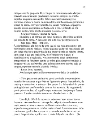 escapou-me da garganta. Percebi que os movimentos do Marquês
cravado a meu traseiro produziam estranhos arrepios na minha
espinha, enquanto seus dedos hábeis acariciavam meu grelo.
Comecei ondular a bunda no ritmo dele e minhas mãos agarraram o
lençol da cama, convulsivamente. Eu já não respirava, arquejava,
quando ouvi a gargalhada de Sade, alta e fria. Deitando-se em
minhas costas, tirou minha mordaça e avisou, sério:
- Se quiseres mais, vais ter de pedir.
Enquanto o ar entrava em meus pulmões, ele retirou de mim
sua espada de carne. A sensação era a de estar perdendo o céu.
- Não pare. Mais – implorei. -
Às gargalhadas, ele meteu de uma vez só sua vara pulsante e, em
movimentos muito rápidos, foi me jogando cada vez mais fundo em
um túnel onde só o prazer havia. Eu chorava e ria ao mesmo tempo,
sem saber o que era mais forte, o sofrimento ou o gozo, a
humilhação ou a excitação. Nesse momento esses sentimentos
antagônicos se fundiram dentro de mim, para sempre contíguos e
inseparáveis.Ao acabar deu uma palmada no meu traseiro sujo de
sangue, esperma e merda, dizendo irônico:
- Levas jeito, pequena.
Ao alcançar a porta falou com um certo laivo de carinho:
- Terei prazer em ensinar-te que a decência e os princípios
morais são costumes a que hoje se liga muito pouca importância, de
tanto que contrariam a natureza. Ter prazer é o único sinal de que se
está agindo em conformidade com as leis naturais. Se tu gostas do
que é perverso, isso só significa que a natureza desejou que fosses
perversa. E seria contrário à natureza não obedecer a ela...
Uma lição difícil de esquecer. Adormeci sem sequer tentar
lavar-me. Ao acordar corri ao espelho. Algo teria mudado em meu
rosto, como acontecia com as mulheres que conhecem o sexo,
segundo asseguravam as criadas mais velhas? Aparentemente, tudo
continuava igual: a boca pequena e carnuda, o cabelo escuro um
pouco despenteado, a pele clara, o nariz delicado, os olhos... Os
30
 