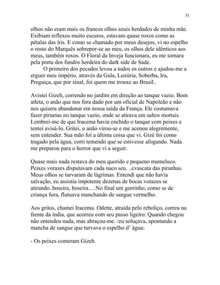 olhos não eram mais os francos olhos azuis herdados de minha mãe.
Exibiam reflexos muito escuros, estavam quase roxos como as
pétalas das íris. E como se chamado por meus desejos, vi no espelho
o rosto do Marquês sobrepor-se ao meu, os olhos dele idênticos aos
meus, também roxos. O Floral da Inveja funcionara, eu me tornara
pela porta dos fundos herdeira do dark side de Sade.
O primeiro dos pecados levou a todos os outros e ajudou-me a
erguer meu império, através da Gula, Luxúria, Soberba, Ira,
Preguiça, que por sinal, foi quem me trouxe ao Brasil..
Avistei Gizeh, correndo no jardim em direção ao tanque vazio. Bom
atleta, o anão que nos fora dado por um oficial de Napoleão e não
nos quisera abandonar em nossa saída da França. Ele costumava
fazer piruetas no tanque vazio, onde se atirava em saltos mortais.
Lembrei-me de que Iracema havia enchido o tanque com peixes e
tentei avisá-lo. Gritei, o anão virou-se e me acenou alegremente,
sem entender. Sua mão foi a última coisa que vi. Gizé foi como
tragado pela água, corri temendo que se estivesse afogando. Nada
me preparou para o horror que vi a seguir.
Quase mais nada restava do meu querido e pequeno mameluco.
Peixes vorazes disputavam cada naco seu. ..cvascata das piranhas.
Meus olhos se turvaram de lágrimas. Entendi que não havia
salvação, eu assistia impotente dezenas de bocas vorazes se
atirando..boseira, boseira.....No final um gorrinho, como se de
criança fora, flutuava manchando de sangue vermelho.
Aos gritos, chamei Iracema. Odette, atraída pelo reboliço, correu na
frente da índia, que acorreu com seu passo ligeiro. Quando chegou
não entendeu nada, mas abraçou-me. /eu soluçava, apontando a
mancha de sangue que turvava o espelho d’ água:
- Os peixes comeram Gizeh.
31
 