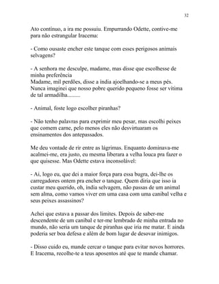 Ato contínuo, a ira me possuiu. Empurrando Odette, contive-me
para não estrangular Iracema:
- Como ousaste encher este tanque com esses perigosos animais
selvagens?
- A senhora me desculpe, madame, mas disse que escolhesse de
minha preferência
Madame, mil perdões, disse a índia ajoelhando-se a meus pés.
Nunca imaginei que nosso pobre querido pequeno fosse ser vítima
de tal armadilha.........
- Animal, foste logo escolher piranhas?
- Não tenho palavras para exprimir meu pesar, mas escolhi peixes
que comem carne, pelo menos eles não desvirtuaram os
ensinamentos dos antepassados.
Me deu vontade de rir entre as lágrimas. Enquanto dominava-me
acalmei-me, era justo, eu mesma liberara a velha louca pra fazer o
que quisesse. Mas Odette estava inconsolável:
- Ai, logo eu, que dei a maior força para essa bugra, dei-lhe os
carregadores ontem pra encher o tanque. Quem diria que isso ia
custar meu querido, oh, índia selvagem, não passas de um animal
sem alma, como vamos viver em uma casa com uma canibal velha e
seus peixes assassinos?
Achei que estava a passar dos limites. Depois de saber-me
descendente de um canibal e ter-me lembrado de minha entrada no
mundo, não seria um tanque de piranhas que iria me matar. E ainda
poderia ser boa defesa e além de bom lugar de desovar inimigos.
- Disso cuido eu, mande cercar o tanque para evitar novos horrores.
E Iracema, recolhe-te a teus aposentos até que te mande chamar.
32
 