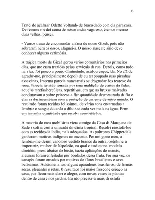 Tratei de acalmar Odette, voltando de braço dado com ela para casa.
De repente me dei conta de nosso andar vagaroso, éramos mesmo
duas velhas, pensei.
- Vamos tratar de encomendar a alma de nosso Gizeh, pois não
sobraram nem os ossos, afaguei-a. O nosso mascate sírio deve
conhecer alguma cerimônia.
A trágica morte de Gizeh gerou vários comentários nos primeiros
dias, que me eram trazidos pelos serviçais da rua. Depois, como tudo
na vida, foi pouco a pouco diminuindo, acabou esquecida. No afã de
agradar-me, principalmente depois de eu ter poupado suas piranhas
assassinas, Iracema parecia nunca mais se desgrudar dos teares e da
roca. Parecia ter sido tomada por uma maldição de contos de fadas,
aquelas tarefas hercúleas, repetitivas, em que as bruxas malvadas
condenavam a pobre princesa a fiar quantidade desmesurada de fio e
elas se desincumbiam com a proteção de um ente de outro mundo. O
resultado foram tecidos belíssimos, de vários tons encarnados a
lembrar o sangue do anão a diluir-se cada vez mais na água. Eram
em tamanha quantidade que resolvi aproveitá-los.
A maioria do meu mobiliário viera comigo da Casa da Marquesa de
Sade e sofria com a umidade do clima tropical. Resolvi reestofá-los
com os tecidos da índia, mais adequados. As poltronas Chippendale
ganharam motivos indígenas no encosto. Por um gosto meu, a
lembrar-me de um vaporoso vestido branco da outra Joséphine, a
imperatriz, mulher de Napoleão, no qual o tradicional modelo
diretório, preso abaixo do busto, trazia aplicações de ananás,
algumas foram enfeitadas por bordados dessa fruta. Por sua vez, os
canapés foram ornados por motivos de flores brasileiras e aves
belíssimas. Adicionei a isso alguns aparadores brasileiros, de formas
secas, elegantes e retas. O resultado foi maior frescor e espaço na
casa, que ficou mais clara e alegre, com novos vasos de plantas
dentro de casa e nos jardins. Eu não precisava mais da estufa
33
 