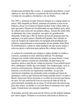 incapaz para arrebatar-lhe a coroa. A conjuração descoberta, o casal
separou-se, mas não desfez o casamento de conveniência, cada um
vivendo em seu palácio, ela Queluz e ele em Mafra.
Em 1807 a iminente invasão francesa obrigou-os a singrar juntos os
mares. Mal chegados ao Brasil, rumaram novamente a seus novos
Palácios, dessa vez Carlota no Quinta da Boa Vista e Dom João na
puta que pariu. Diziam-na inconformada em aqui habitar, pois, além
de cobiçar uma coroa em sua própria cabeça, faziam-lhe muita falta
os ademanes das cortes européias, aos quais era grandemente
afeiçoada. Sentia que o Rio de Janeiro já nascera pequeno para ela,
aspirante a ser pelo menos a Rainha da Espanha. Sua solitude ao
norte do Trópico de Capricórnio era mitigada pela predileção por
militares, especialmente os encarregados de sua guarda, tinha fama
de ninfomaníaca, a atirar-se sobre qualquer um que usasse calças e
estivesse perto o suficiente para aplacar-lhe o desejo insaciável.
A semana foi consumida em compras e ordens ditadas às criadas e
escravas, a preparar as mais saborosas delícias. No domingo
coloquei um vestido relativamente simples, de cassa branca. Como
jóia portava apenas a estrela de esmeraldas, da qual nunca me
separava, presa a uma fita de veludo no pescoço. Uma anfitriã nunca
deve sobrepujar o brilho das convidadas. Em compensação, vesti as
escravas como princesas. Misturei sedas francesas e tecidos de
Iracema a envolvê-las em riquíssimas mantilhas. As que não
ostentavam orquídeas nos penteados eram coroadas por tiaras de
diamantes, reservas que trouxera da França quando resolvi vir para o
Brasil. Eram mais fáceis de portar e a ocultar na travessia que barras
de ouro. Fiz um semicírculo com as escravas do lado de fora da
porta principal, postando-me ao meio, O sol do meio-dia reluzia nas
jóias das moças, seu brilho e a cor das flores a contrastar com a pele
negra. Formávamos um conjunto magnífico.
Já postados, percebi uma caravana de liteiras em fila indiana ladeada
por vários negros. Pararam e os escravos colocaram as liteiras no
35
 