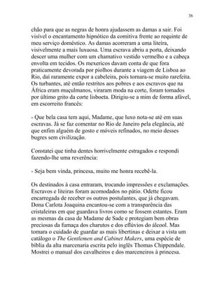 chão para que as negras de honra ajudassem as damas a sair. Foi
visível o encantamento hipnótico da comitiva frente ao requinte de
meu serviço doméstico. As damas acorreram a uma liteira,
visivelmente a mais luxuosa. Uma escrava abriu a porta, deixando
descer uma mulher com um chamativo vestido vermelho e a cabeça
envolta em tecidos. Os mexericos davam conta de que fora
praticamente devorada por piolhos durante a viagem de Lisboa ao
Rio, daí raramente expor a cabeleira, pois tornara-se muito rarefeita.
Os turbantes, até então restritos aos pobres e aos escravos que na
África eram muçulmanos, viraram moda na corte, foram tomados
por último grito da corte lisboeta. Dirigiu-se a mim de forma afável,
em escorreito francês:
- Que bela casa tem aqui, Madame, que luxo nota-se até em suas
escravas. Já se faz comentar no Rio de Janeiro pela elegância, até
que enfim alguém de gosto e móveis refinados, no meio desses
bugres sem civilização.
Constatei que tinha dentes horrivelmente estragados e respondi
fazendo-lhe uma reverência:
- Seja bem vinda, princesa, muito me honra recebê-la.
Os destinados à casa entraram, trocando impressões e exclamações.
Escravos e liteiras foram acomodados no pátio. Odette ficou
encarregada de receber os outros postulantes, que já chegavam.
Dona Carlota Joaquina encantou-se com a transparência das
cristaleiras em que guardava livros como se fossem estantes. Eram
as mesmas da casa de Madame de Sade e protegiam bem obras
preciosas da fumaça dos charutos e dos eflúvios do álcool. Mas
tomara o cuidado de guardar as mais libertinas e deixar a vista um
catálogo o The Gentlemen and Cabinet Makers, uma espécie de
bíblia da alta marcenaria escrita pelo inglês Thomas Chippendale.
Mostrei o manual dos cavalheiros e dos marceneiros à princesa.
36
 