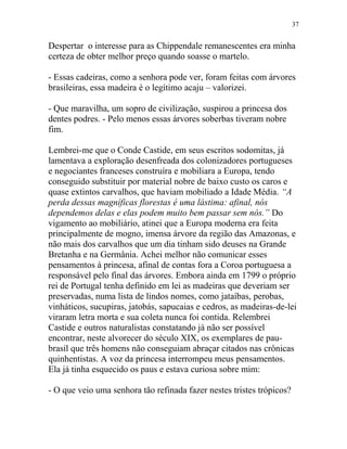 Despertar o interesse para as Chippendale remanescentes era minha
certeza de obter melhor preço quando soasse o martelo.
- Essas cadeiras, como a senhora pode ver, foram feitas com árvores
brasileiras, essa madeira é o legítimo acaju – valorizei.
- Que maravilha, um sopro de civilização, suspirou a princesa dos
dentes podres. - Pelo menos essas árvores soberbas tiveram nobre
fim.
Lembrei-me que o Conde Castide, em seus escritos sodomitas, já
lamentava a exploração desenfreada dos colonizadores portugueses
e negociantes franceses construíra e mobiliara a Europa, tendo
conseguido substituir por material nobre de baixo custo os caros e
quase extintos carvalhos, que haviam mobiliado a Idade Média. “A
perda dessas magníficas florestas é uma lástima: afinal, nós
dependemos delas e elas podem muito bem passar sem nós.” Do
vigamento ao mobiliário, atinei que a Europa moderna era feita
principalmente de mogno, imensa árvore da região das Amazonas, e
não mais dos carvalhos que um dia tinham sido deuses na Grande
Bretanha e na Germânia. Achei melhor não comunicar esses
pensamentos à princesa, afinal de contas fora a Coroa portuguesa a
responsável pelo final das árvores. Embora ainda em 1799 o próprio
rei de Portugal tenha definido em lei as madeiras que deveriam ser
preservadas, numa lista de lindos nomes, como jataíbas, perobas,
vinháticos, sucupiras, jatobás, sapucaias e cedros, as madeiras-de-lei
viraram letra morta e sua coleta nunca foi contida. Relembrei
Castide e outros naturalistas constatando já não ser possível
encontrar, neste alvorecer do século XIX, os exemplares de pau-
brasil que três homens não conseguiam abraçar citados nas crônicas
quinhentistas. A voz da princesa interrompeu meus pensamentos.
Ela já tinha esquecido os paus e estava curiosa sobre mim:
- O que veio uma senhora tão refinada fazer nestes tristes trópicos?
37
 