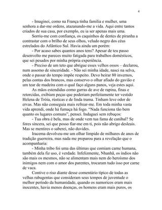 - Imaginei, como na França tinha família e mulher, uma
senhora a dar-me ordens, atazanando-me a vida. Aqui entre tantos
criados de sua casa, por exemplo, eu ia ser apenas mais uma.
Sorriu-me com confiança, os caquinhos de dentes de piranha a
contrastar com o brilho de seus olhos, veludo negro dos céus
estrelados do Atlântico Sul. Havia ainda um porém:
- Por acaso sabes quantos anos tens? Apesar de teu passo
desenvolto me pareces muito fatigada para trabalhos domésticos,
que sei pesados por minha própria experiência.
- Preciso de um teto que abrigue esses velhos ossos – declarou,
num assomo de sinceridade. - Não sei minha idade, nasci na selva,
onde o passar do tempo impõe respeito. Devo beirar 80 invernos,
pelas contas dos brancos, mas conservo o olhar afiado do gavião e
um tear de madeira com o qual faço alguns panos, veja estes aqui.
As mãos estendidas como garras de ave de rapina, finas e
retorcidas, exibiam peças que poderiam perfeitamente ter vestido
Helena de Tróia, rústicas e de linda trama. Tinham leve odor de
ervas. Mas não conseguia mais refrear-me. Em toda minha vasta
vida aprendi, onde há fumaça há fogo. “Nada funciona tão bem
quanto os lugares comuns”, pensei. Indaguei sem rebuços:
- Tua obra é bela, mas de onde vem tua fama de canibal? Se
fores sincera, sei que posso fiar-me em ti, pois não abrigo desleais.
Mas se mentires o saberei, não duvides.
Iracema devolveu-me um olhar límpido de milhares de anos de
tradição guerreira, mas nada me preparou para a revelação que o
acompanharia:
- Minha tribo foi uma das últimas que comiam carne humana,
também dela fiz uso, é verdade. Infelizmente, Nhanhã, os índios não
são mais os mesmos, não se alimentam mais nem do heroísmo dos
inimigos nem com o amor dos parentes, trocaram tudo isso por carne
de vaca.
Contive o riso diante desse comentário típico de todas as
velhas rabugentas que consideram seus tempos de juventude o
melhor período da humanidade, quando os namoricos eram mais
inocentes, havia menos doenças, os homens eram mais puros, os
4
 