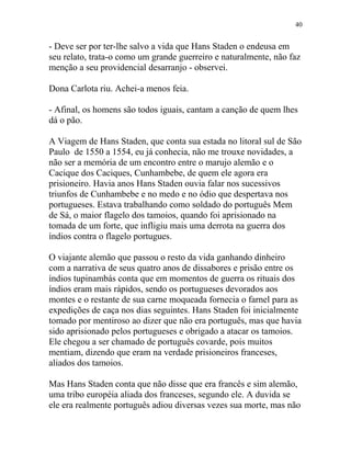 - Deve ser por ter-lhe salvo a vida que Hans Staden o endeusa em
seu relato, trata-o como um grande guerreiro e naturalmente, não faz
menção a seu providencial desarranjo - observei.
Dona Carlota riu. Achei-a menos feia.
- Afinal, os homens são todos iguais, cantam a canção de quem lhes
dá o pão.
A Viagem de Hans Staden, que conta sua estada no litoral sul de São
Paulo de 1550 a 1554, eu já conhecia, não me trouxe novidades, a
não ser a memória de um encontro entre o marujo alemão e o
Cacique dos Caciques, Cunhambebe, de quem ele agora era
prisioneiro. Havia anos Hans Staden ouvia falar nos sucessivos
triunfos de Cunhambebe e no medo e no ódio que despertava nos
portugueses. Estava trabalhando como soldado do português Mem
de Sá, o maior flagelo dos tamoios, quando foi aprisionado na
tomada de um forte, que infligiu mais uma derrota na guerra dos
índios contra o flagelo portugues.
O viajante alemão que passou o resto da vida ganhando dinheiro
com a narrativa de seus quatro anos de dissabores e prisão entre os
índios tupinambás conta que em momentos de guerra os rituais dos
índios eram mais rápidos, sendo os portugueses devorados aos
montes e o restante de sua carne moqueada fornecia o farnel para as
expedições de caça nos dias seguintes. Hans Staden foi inicialmente
tomado por mentiroso ao dizer que não era português, mas que havia
sido aprisionado pelos portugueses e obrigado a atacar os tamoios.
Ele chegou a ser chamado de português covarde, pois muitos
mentiam, dizendo que eram na verdade prisioneiros franceses,
aliados dos tamoios.
Mas Hans Staden conta que não disse que era francês e sim alemão,
uma tribo européia aliada dos franceses, segundo ele. A duvida se
ele era realmente português adiou diversas vezes sua morte, mas não
40
 