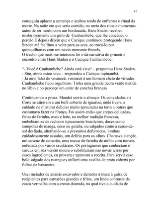 conseguiu aplacar a sentença e acabou tendo de enfrentar o ritual da
morte. Na noite em que seria comido, no meio dos ritos e momentos
antes de ser morto com um bordunada, Hans Staden recebeu
misteriosamente um grito de Cunhambebe, que lhe concedeu o
perdão E depois dizem que o Cacique continuou protegendo Hans
Staden até facilitou a volta para os seus, ao trocá-lo por
quinquilharias com um navio mercante francês.
O trecho que mais me interssou foi o da narrativa do primeiro
encontro entre Hans Staden e o Cacique Cunhambebe:
“- Você é Cunhambebe? Ainda está vivo? – perguntou Hans Staden.
- Sim, ainda estou vivo – respondeu o Cacique tupinambá.
- Já ouvi falar de vosmecê, vosmecê é um homem cheio de virtudes.
Cunhambebe ficou orgulhoso. Tinha uma grande pedra verde metida
no lábio e no pescoço um colar de conchas brancas
Continuamos a prosa. Mandei servir o almoço. Os convidados e a
Corte se atiraram a um bufê coberto de iguarias, onde tivera o
cuidado de misturar delícias muito apreciadas na terra a outras que
costumava fazer na França. Foi assim então que crepes delicadas,
feitas de farinha, ovos e leite, na melhor tradição francesa,
embebiam-se de recheios tipicamente brasileiros, doces como
compotas de manga, coco ou goiaba, ou salgados como a carne-de-
sol desfiada, alternando-se a presuntos defumados, lombos
cuidadosamente assados, um delírio para os olhos. Chamava atenção
um cuscuz de camarão, uma massa de farinha de milho com tomate,
enfeitada por vários crustáceos. Os portugueses que conheciam o
cuscuz em sua versão moura o substituíram nas novas terras por
esses ingredientes, eu provara e aprovara a receita. Para servir esse
bolo salgado dos tuaregues utilizei uma vasilha de prata coberta por
folhas de bananeira.
Usei metades de ananás escavados e deitados à mesa à guisa de
recipientes para camarões grandes e fritos, um lindo contraste da
casca vermelha com a crosta dourada, na qual tive o cuidado de
41
 