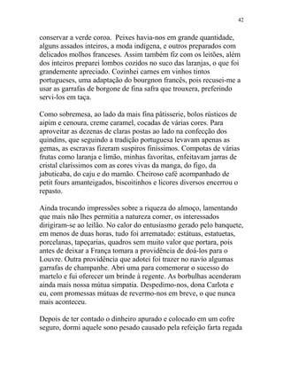 conservar a verde coroa. Peixes havia-nos em grande quantidade,
alguns assados inteiros, a moda indígena, e outros preparados com
delicados molhos franceses. Assim também fiz com os leitões, além
dos inteiros preparei lombos cozidos no suco das laranjas, o que foi
grandemente apreciado. Cozinhei carnes em vinhos tintos
portugueses, uma adaptação do bourgnon francês, pois recusei-me a
usar as garrafas de borgone de fina safra que trouxera, preferindo
servi-los em taça.
Como sobremesa, ao lado da mais fina pâtisserie, bolos rústicos de
aipim e cenoura, creme caramel, cocadas de várias cores. Para
aproveitar as dezenas de claras postas ao lado na confecção dos
quindins, que seguindo a tradição portuguesa levavam apenas as
gemas, as escravas fizeram suspiros finíssimos. Compotas de várias
frutas como laranja e limão, minhas favoritas, enfeitavam jarras de
cristal claríssimos com as cores vivas da manga, do figo, da
jabuticaba, do caju e do mamão. Cheiroso café acompanhado de
petit fours amanteigados, biscoitinhos e licores diversos encerrou o
repasto.
Ainda trocando impressões sobre a riqueza do almoço, lamentando
que mais não lhes permitia a natureza comer, os interessados
dirigiram-se ao leilão. No calor do entusiasmo gerado pelo banquete,
em menos de duas horas, tudo foi arrematado: estátuas, estatuetas,
porcelanas, tapeçarias, quadros sem muito valor que portara, pois
antes de deixar a França tomara a providência de doá-los para o
Louvre. Outra providência que adotei foi trazer no navio algumas
garrafas de champanhe. Abri uma para comemorar o sucesso do
martelo e fui oferecer um brinde à regente. As borbulhas acenderam
ainda mais nossa mútua simpatia. Despedimo-nos, dona Carlota e
eu, com promessas mútuas de revermo-nos em breve, o que nunca
mais aconteceu.
Depois de ter contado o dinheiro apurado e colocado em um cofre
seguro, dormi aquele sono pesado causado pela refeição farta regada
42
 