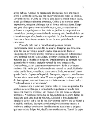 a boa bebida. Acordei na madrugada aborrecida, pois era pouco
afeita a tardes de siesta, que me causavam longas horas de insônia.
Levantei-me só, a Corte se fora e a casa parecia maior e mais vazia,
ainda que impecavelmente arrumada, Odette e as escravas eram
impecáveis, ninguém diria que por ali houve animada festa. Despi-
me, pois ainda portava o vestido branco e, nua, assentei-me na
poltrona a ver pela janela a lua cheia no jardim. Acompanhei um
raio de luar que traçava um facho de luz no quarto. No final dele, em
cima de um aparador, havia um esqueleto de piranha seco ao sol por
Iracema, a lamentar-se a morte de um de seus peixinhos de
estimação.
Prateada pelo luar, a mandíbula de piranha parecia
fosforescente meio à escuridão do quarto. Imaginei que teria sido
uma das que devorou o gentil Gizeh e meu coração doeu-se.
Imaginei o horror dos últimos momentos do pequeno e desavisado
ser e lembrei-me de Hans Staden, a borrar-se de medo perante a
borduna que o levaria ao moquém. Decididamente eu também não
gostaria de ser vítima, preferia o papel de meu antepassado,
Cunhambebe, assim como meu eterno mentor, Sade, o de eterna
senhora. Não sabia que Cunhambebe era natural ou cruel. Reflexão
sobre canibalismo, crueldade, como queria Sade, ou natural, como
queria Cunha. O próprio Napoleão Bonaparte, a quem concedi meus
favores ainda quando ele tinha 25 anos na prisão, levado pela morte
de Robespierre, antes de tornar-se o rei do mundo, costumava dizer
“prefiro devorar a ser devorado”.
Levantei-me e tomei em minhas mãos os ossos da piranha. Eu
acabara de descobri que a forma também poderia ser usada para
transferir poderes. Coloquei um roupão e fui em busca de alguns
utensílios. Novamente sob a luz da lua, reduzi a pó alguns dentes do
esqueleto com uma lixa de pirarucu. Dissolvi-o em aguardente
límpido e deixei sob a luz da lua. Novamente lembrei-me de Gizeh e
o apelido maldoso, dado pela conformação da enorme cabeça, a
lembrar a esfinge do deserto, imediatamente acudiu-me o enigma
que aterrorizou Édipo Rei, decifra-me ou devoro-te. Tomei do copo
43
 