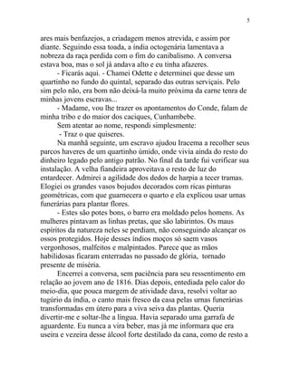 ares mais benfazejos, a criadagem menos atrevida, e assim por
diante. Seguindo essa toada, a índia octogenária lamentava a
nobreza da raça perdida com o fim do canibalismo. A conversa
estava boa, mas o sol já andava alto e eu tinha afazeres.
- Ficarás aqui. - Chamei Odette e determinei que desse um
quartinho no fundo do quintal, separado das outras serviçais. Pelo
sim pelo não, era bom não deixá-la muito próxima da carne tenra de
minhas jovens escravas...
- Madame, vou lhe trazer os apontamentos do Conde, falam de
minha tribo e do maior dos caciques, Cunhambebe.
Sem atentar ao nome, respondi simplesmente:
- Traz o que quiseres.
Na manhã seguinte, um escravo ajudou Iracema a recolher seus
parcos haveres de um quartinho úmido, onde vivia ainda do resto do
dinheiro legado pelo antigo patrão. No final da tarde fui verificar sua
instalação. A velha fiandeira aproveitava o resto de luz do
entardecer. Admirei a agilidade dos dedos de harpia a tecer tramas.
Elogiei os grandes vasos bojudos decorados com ricas pinturas
geométricas, com que guarnecera o quarto e ela explicou usar urnas
funerárias para plantar flores.
- Estes são potes bons, o barro era moldado pelos homens. As
mulheres pintavam as linhas pretas, que são labirintos. Os maus
espíritos da natureza neles se perdiam, não conseguindo alcançar os
ossos protegidos. Hoje desses índios moços só saem vasos
vergonhosos, malfeitos e malpintados. Parece que as mãos
habilidosas ficaram enterradas no passado de glória, tornado
presente de miséria.
Encerrei a conversa, sem paciência para seu ressentimento em
relação ao jovem ano de 1816. Dias depois, entediada pelo calor do
meio-dia, que pouca margem de atividade dava, resolvi voltar ao
tugúrio da índia, o canto mais fresco da casa pelas urnas funerárias
transformadas em útero para a viva seiva das plantas. Queria
divertir-me e soltar-lhe a língua. Havia separado uma garrafa de
aguardente. Eu nunca a vira beber, mas já me informara que era
useira e vezeira desse álcool forte destilado da cana, como de resto a
5
 