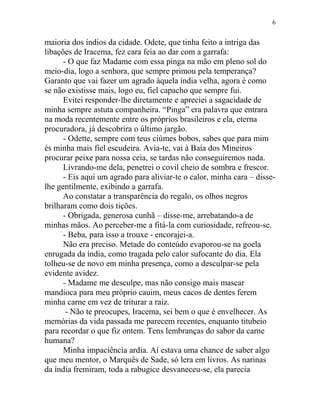 maioria dos índios da cidade. Odete, que tinha feito a intriga das
libações de Iracema, fez cara feia ao dar com a garrafa:
- O que faz Madame com essa pinga na mão em pleno sol do
meio-dia, logo a senhora, que sempre primou pela temperança?
Garanto que vai fazer um agrado àquela índia velha, agora é como
se não existisse mais, logo eu, fiel capacho que sempre fui.
Evitei responder-lhe diretamente e apreciei a sagacidade de
minha sempre astuta companheira. “Pinga” era palavra que entrara
na moda recentemente entre os próprios brasileiros e ela, eterna
procuradora, já descobrira o último jargão.
- Odette, sempre com teus ciúmes bobos, sabes que para mim
és minha mais fiel escudeira. Avia-te, vai à Baía dos Mineiros
procurar peixe para nossa ceia, se tardas não conseguiremos nada.
Livrando-me dela, penetrei o covil cheio de sombra e frescor.
- Eis aqui um agrado para aliviar-te o calor, minha cara – disse-
lhe gentilmente, exibindo a garrafa.
Ao constatar a transparência do regalo, os olhos negros
brilharam como dois tições.
- Obrigada, generosa cunhã – disse-me, arrebatando-a de
minhas mãos. Ao perceber-me a fitá-la com curiosidade, refreou-se.
- Beba, para isso a trouxe - encorajei-a.
Não era preciso. Metade do conteúdo evaporou-se na goela
enrugada da índia, como tragada pelo calor sufocante do dia. Ela
tolheu-se de novo em minha presença, como a desculpar-se pela
evidente avidez.
- Madame me desculpe, mas não consigo mais mascar
mandioca para meu próprio cauim, meus cacos de dentes ferem
minha carne em vez de triturar a raiz.
- Não te preocupes, Iracema, sei bem o que é envelhecer. As
memórias da vida passada me parecem recentes, enquanto titubeio
para recordar o que fiz ontem. Tens lembranças do sabor da carne
humana?
Minha impaciência ardia. Aí estava uma chance de saber algo
que meu mentor, o Marquês de Sade, só lera em livros. As narinas
da índia fremiram, toda a rabugice desvaneceu-se, ela parecia
6
 