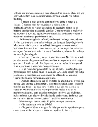 entrada em um transe da mais pura alegria. Sua boca se abriu em um
sorriso beatífico e as mãos tremeram, parecia tomada por êxtase
místico.
- É macia e doce como a carne de preá, entre o porco e o
frango. É melhor com pouca gordura e mais ainda ao
compartilharmos os relatos dos feitos do guerreiro morto ou do
parente querido que está sendo comido. Com o coração a encher-se
de orgulho, a boca faz água, nós curumins mal podíamos esperar o
moquém, comíamos praticamente cru.
Sei bem da urgência infantil, também fui criança sans culotte.
Assim como eu ansiava pelos refugos das bonecas despedaçadas da
Marquesa, minha patroa, os indiozinhos aguardavam os restos
humanos. Iracema fora transportada a um estranho paraíso de carne
e sangue. De sua boca saiu um tênue fio de baba, mistura da cachaça
às recordações da gula.
- Para nós, curumins, a espera parecia eterna. No caso de morte
na taba, nunca chegavam ao fim as muitas rezas para cortar o corpo
que era colocado ao lado das fogueiras, nos moquéns. Mas a grande
festa mesmo era o sacrifício dos prisioneiros.
- Li há muito tempo o relato de um alemão, Hans Staden, que
passou anos com índios e não foi comido. Ah, ainda se não me falha
totalmente a memória, era prisioneiro da aldeia do tal cacique,
Cunhambebe, que mencionaste outro dia.
- Quando Madame se der ao trabalho de examinar os livros que
trouxe verá quem é Cunhambebe. Esse tal de Hans Staden - é assim
mesmo que fala? - eu desconheço, mas o que diz não destoa da
verdade. Os prisioneiros às vezes passavam meses e até anos
morando na aldeia, bem tratados e podiam se servir das mulheres,
pois se deitar com eles era hospitalidade, assim como fazíamos com
os viajantes. Filhos que nascessem também eram comidos.
Não consegui conter certo dó pelas crianças devoradas.
- Não poupavam nem os bebês?
- Não, pois tinham o sangue do inimigo, muito apreciados pela
carne tenra, embora pouca, e maior delicadeza do bucho.
7
 