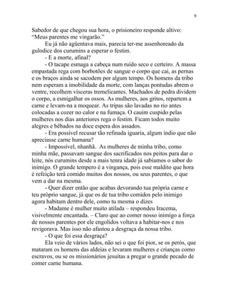 Sabedor de que chegou sua hora, o prisioneiro responde altivo:
“Meus parentes me vingarão.”
Eu já não agüentava mais, parecia ter-me assenhoreado da
gulodice dos curumins a esperar o festim.
- E a morte, afinal?
- O tacape esmaga a cabeça num ruído seco e certeiro. A massa
empastada rega com borbotões de sangue o corpo que cai, as pernas
e os braços ainda se sacodem por algum tempo. Os homens da tribo
nem esperam a imobilidade da morte, com lanças pontudas abrem o
ventre, recolhem vísceras tremelicantes. Machados de pedra dividem
o corpo, a esmigalhar os ossos. As mulheres, aos gritos, repartem a
carne e levam-na a moquear. As tripas são lavadas no rio antes
colocadas a cozer no calor e na fumaça. O cauim cuspido pelas
mulheres nos dias anteriores rega o festim. Ficam todos muito
alegres e bêbados na doce espera dos assados.
- Era possível recusar tão refinada iguaria, algum índio que não
apreciasse carne humana?
- Impossível, nhanhã. As mulheres de minha tribo, como
minha mãe, passavam sangue dos sacrificados nos peitos para dar o
leite, nós curumins desde a mais tenra idade já sabíamos o sabor do
inimigo. O grande tempero é a vingança, pois esse maldito que hora
é refeição terá comido muitos dos nossos, ou seus parentes, o que
vem a dar na mesma.
- Quer dizer então que acabas devorando tua própria carne e
teu próprio sangue, já que os de tua tribo comidos pelo inimigo
agora habitam dentro dele, como tu mesma o dizes
- Madame é mulher muito atilada – respondeu Iracema,
visivelmente encantada. – Claro que ao comer nosso inimigo a força
de nossos parentes por ele engolidos voltava a habitar-nos e nos
revigorava. Mas isso não afastou a desgraça da nossa tribo.
- O que foi essa desgraça?
Ela veio de vários lados, não sei o que foi pior, se os perós, que
mataram os homens das aldeias e levaram mulheres e crianças como
escravos, ou se os missionários jesuítas a pregar o grande pecado de
comer carne humana.
9
 