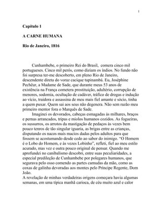 Capítulo 1
A CARNE HUMANA
Rio de Janeiro, 1816
Cunhambebe, o primeiro Rei do Brasil, comera cinco mil
portugueses. Cinco mil perós, como diziam os índios. No fundo não
foi surpresa ter-me descoberto, em pleno Rio de Janeiro,
descendente direta do voraz cacique tupinambá. Eu, Joséphine
Pechêur, a Madame de Sade, que durante meus 53 anos de
existência na França cometera prostituição, adultério, corrupção de
menores, sodomia, ocultação de cadáver, tráfico de drogas e indução
ao vício, traidora e assassina de meu mais fiel amante e sócio, tinha
a quem puxar. Quem sai aos seus não degenera. Não sem razão meu
primeiro mentor fora o Marquês de Sade.
Imaginei os devorados, cabeças esmagadas às milhares, braços
e pernas arrancados, tripas e miolos humanos cozidos. As fogueiras,
os sussurros, os arrotos da mastigação de pedaços às vezes bem
pouco tenros de tão singular iguaria, as brigas entre as crianças,
disputando os nacos mais macios dadas pelos adultos para que
fossem se acostumando desde cedo ao sabor do inimigo. “O Homem
é o Lobo do Homem, e às vezes Lobinho”, refleti, fiel ao meu estilo
acurado, mas vez e outra pouco original de pensar. Quando me
aprofundei no canibalismo descobri, entre suas peculiaridades, a
especial predileção de Cunhambebe por polegares humanos, que
segurava pelo osso comendo as partes carnudas da mão, como as
coxas de galinha devoradas aos montes pelo Príncipe Regente, Dom
João.
A revelação de minhas verdadeiras origens começara havia algumas
semanas, em uma típica manhã carioca, de céu muito azul e calor
1
 