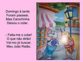 Domingo à tarde
Foram passear,
Mas Carochinha
Deixou o colar.

- Falta-me o colar!
O que não dirão!
Vai-mo já buscar,
Meu João Ratão.

 