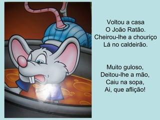 Voltou a casa
O João Ratão.
Cheirou-lhe a chouriço
Lá no caldeirão.

Muito guloso,
Deitou-lhe a mão,
Caiu na sopa,
Ai, que aflição!

 