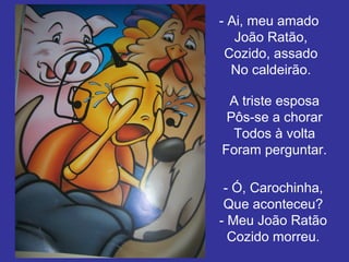 - Ai, meu amado
João Ratão,
Cozido, assado
No caldeirão.
A triste esposa
Pôs-se a chorar
Todos à volta
Foram perguntar.
- Ó, Carochinha,
Que aconteceu?
- Meu João Ratão
Cozido morreu.

 