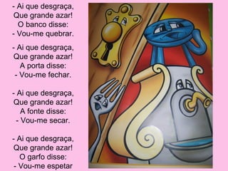 - Ai que desgraça,
Que grande azar!
O banco disse:
- Vou-me quebrar.
- Ai que desgraça,
Que grande azar!
A porta disse:
- Vou-me fechar.
- Ai que desgraça,
Que grande azar!
A fonte disse:
- Vou-me secar.
- Ai que desgraça,
Que grande azar!
O garfo disse:
- Vou-me espetar

 