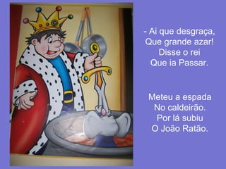 - Ai que desgraça,
Que grande azar!
Disse o rei
Que ia Passar.

Meteu a espada
No caldeirão.
Por lá subiu
O João Ratão.

 