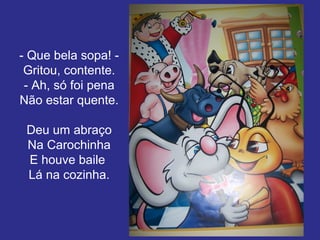 - Que bela sopa! Gritou, contente.
- Ah, só foi pena
Não estar quente.
Deu um abraço
Na Carochinha
E houve baile
Lá na cozinha.

 