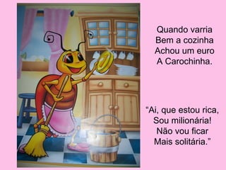 Quando varria
Bem a cozinha
Achou um euro
A Carochinha.

“Ai, que estou rica,
Sou milionária!
Não vou ficar
Mais solitária.”

 
