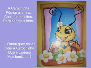 A Carochinha
Pôs-se à janela,
Cheia de enfeites,
Para ser mais bela.

- Quem quer casar
Com a Carochinha
Que é vaidosa
Mas bonitinha?

 