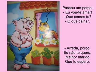 Passou um porco:
- Eu vou-te amar!
- Que comes tu?
- O que calhar.

- Arreda, porco,
Eu não te quero,
Melhor marido
Que tu espero.

 