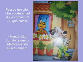 Passou um cão:
- Eu vou-te amar!
-Que comes tu?
- O que calhar.

- Arreda, cão,
Eu não te quero,
Melhor marido
Que tu espero.

 