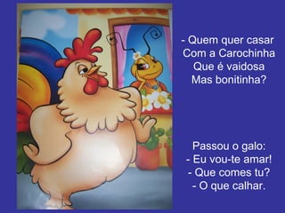 - Quem quer casar
Com a Carochinha
Que é vaidosa
Mas bonitinha?

Passou o galo:
- Eu vou-te amar!
- Que comes tu?
- O que calhar.

 